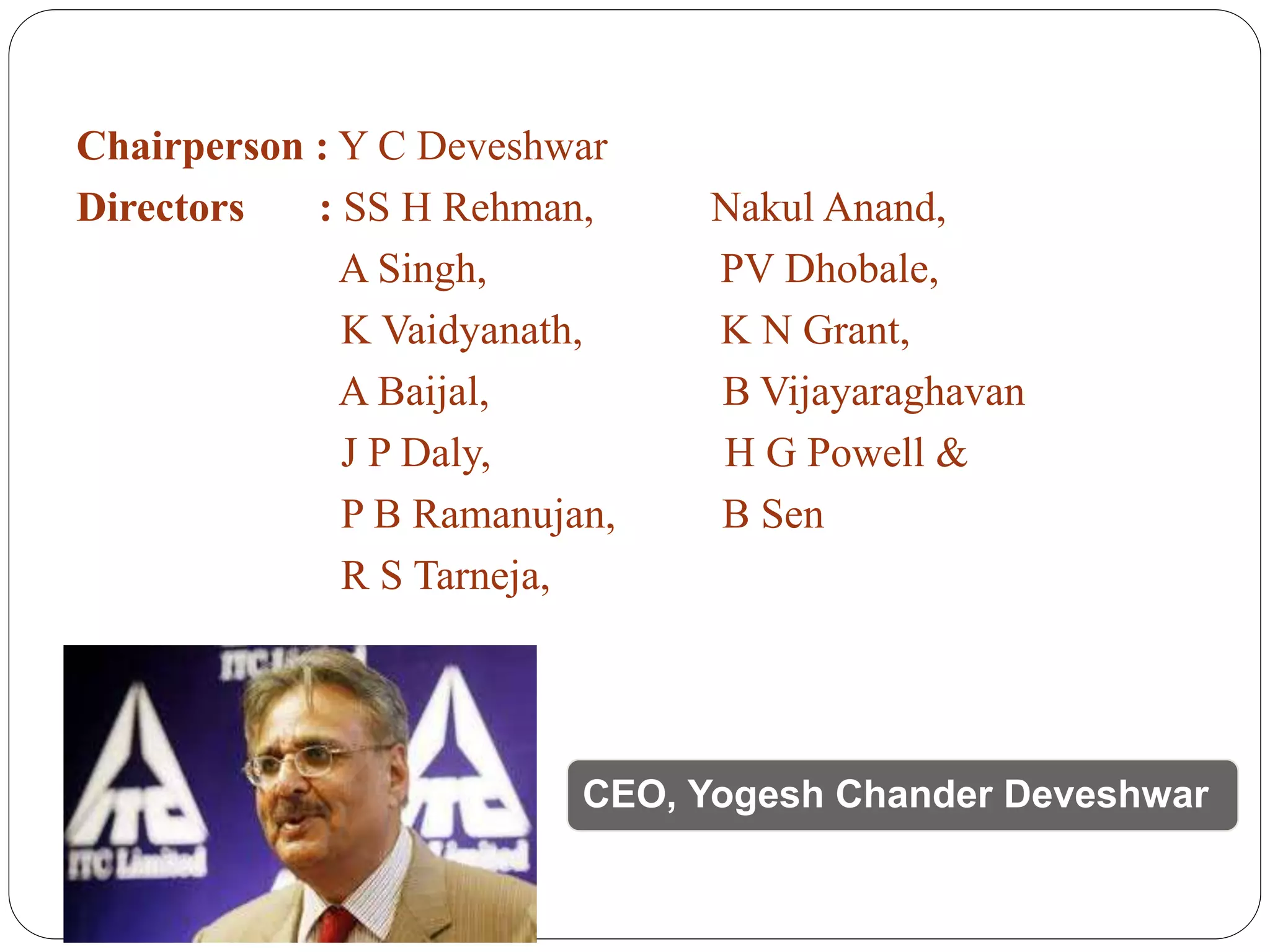 Chairperson : Y C Deveshwar
Directors : SS H Rehman, Nakul Anand,
A Singh, PV Dhobale,
K Vaidyanath, K N Grant,
A Baijal, B Vijayaraghavan
J P Daly, H G Powell &
P B Ramanujan, B Sen
R S Tarneja,
CEO, Yogesh Chander Deveshwar
 