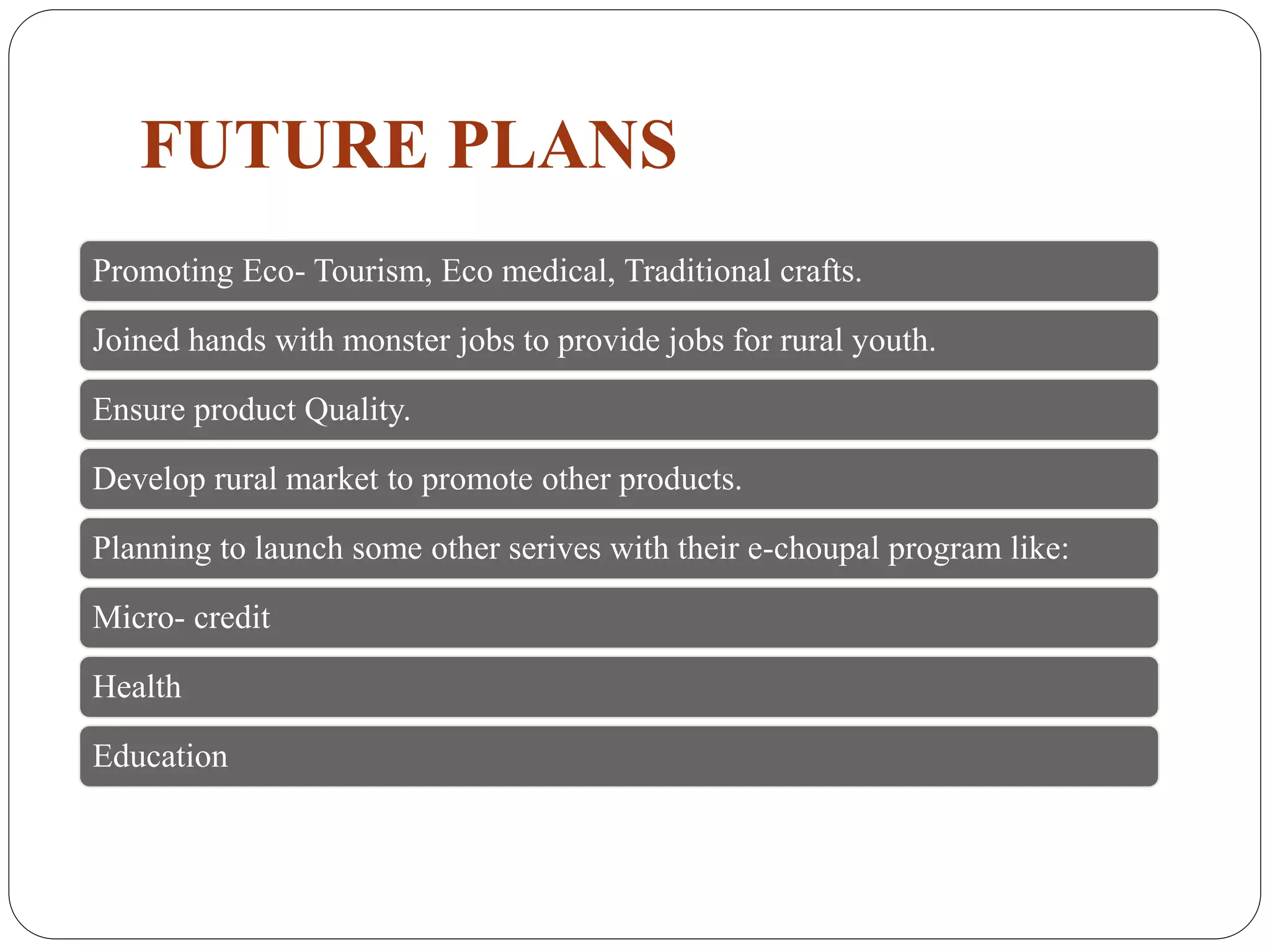 FUTURE PLANS
Promoting Eco- Tourism, Eco medical, Traditional crafts.
Joined hands with monster jobs to provide jobs for rural youth.
Ensure product Quality.
Develop rural market to promote other products.
Planning to launch some other serives with their e-choupal program like:
Micro- credit
Health
Education
 
