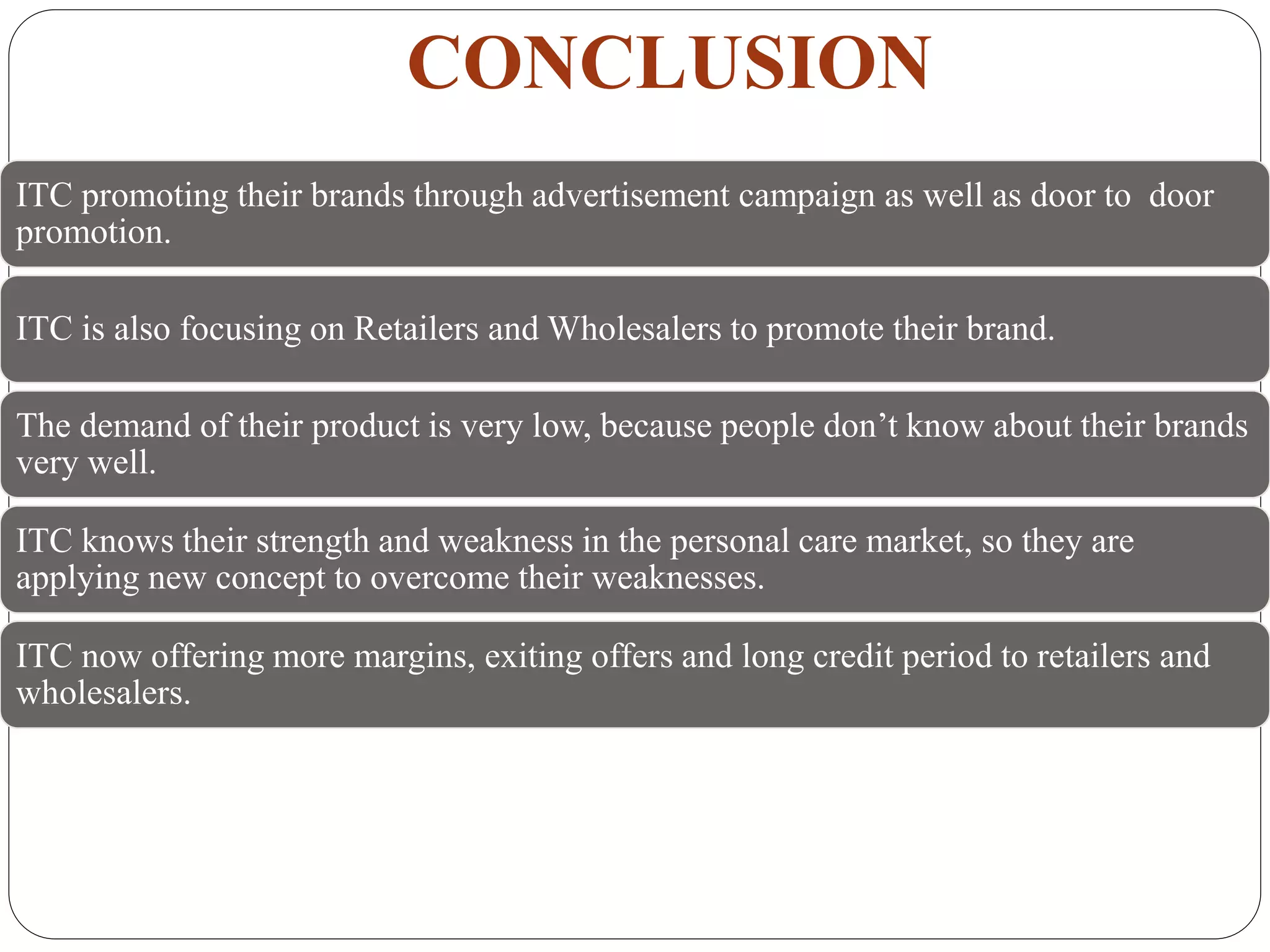 CONCLUSION
ITC promoting their brands through advertisement campaign as well as door to door
promotion.
ITC is also focusing on Retailers and Wholesalers to promote their brand.
The demand of their product is very low, because people don’t know about their brands
very well.
ITC knows their strength and weakness in the personal care market, so they are
applying new concept to overcome their weaknesses.
ITC now offering more margins, exiting offers and long credit period to retailers and
wholesalers.
 