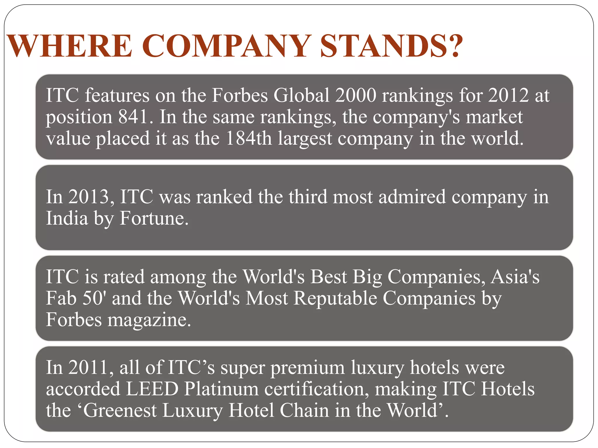WHERE COMPANY STANDS?
ITC features on the Forbes Global 2000 rankings for 2012 at
position 841. In the same rankings, the company's market
value placed it as the 184th largest company in the world.
In 2013, ITC was ranked the third most admired company in
India by Fortune.
ITC is rated among the World's Best Big Companies, Asia's
Fab 50' and the World's Most Reputable Companies by
Forbes magazine.
In 2011, all of ITC’s super premium luxury hotels were
accorded LEED Platinum certification, making ITC Hotels
the ‘Greenest Luxury Hotel Chain in the World’.
 