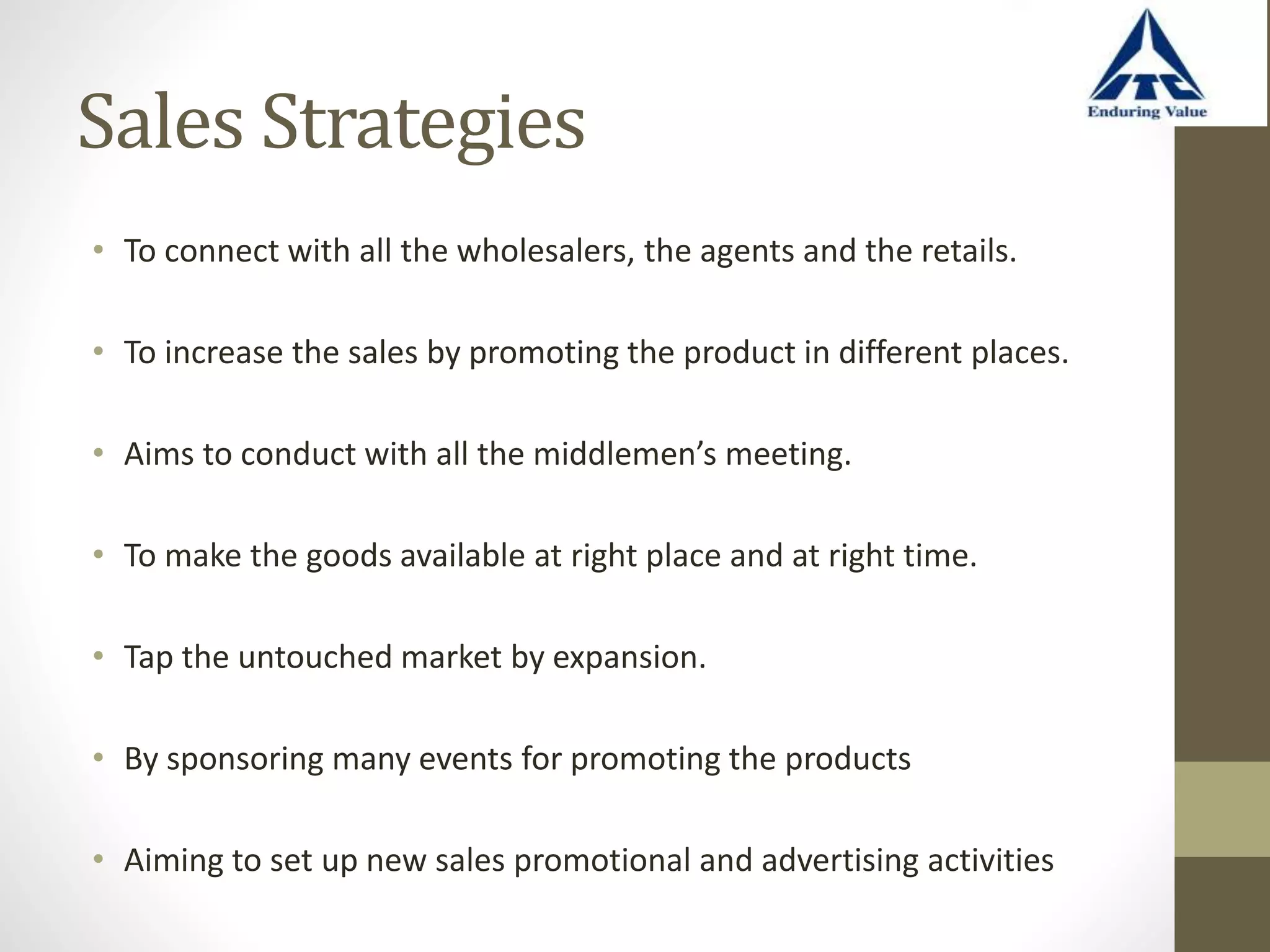 Sales Strategies
• To connect with all the wholesalers, the agents and the retails.
• To increase the sales by promoting the product in different places.
• Aims to conduct with all the middlemen’s meeting.
• To make the goods available at right place and at right time.
• Tap the untouched market by expansion.
• By sponsoring many events for promoting the products
• Aiming to set up new sales promotional and advertising activities
 