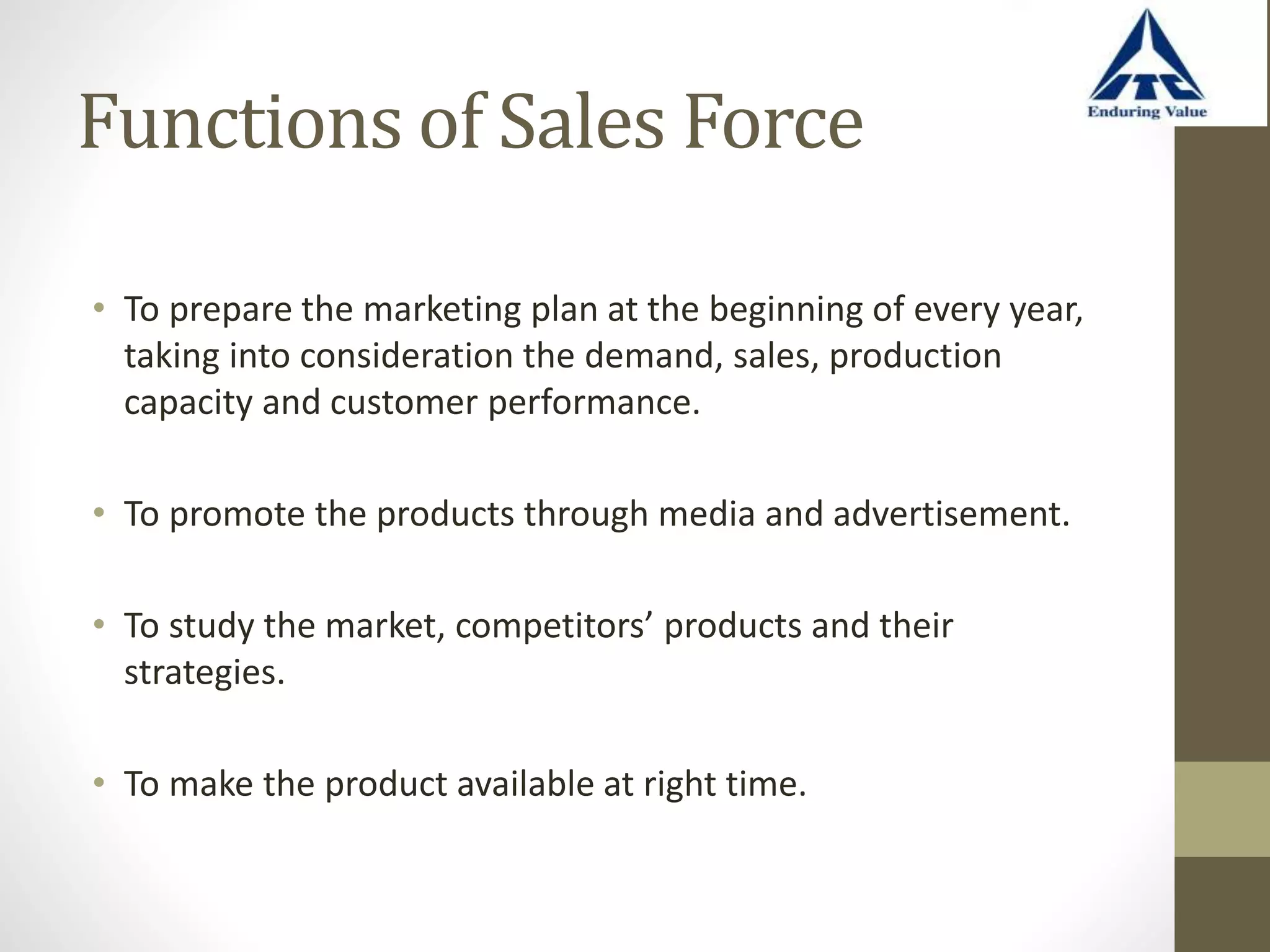 Functions of Sales Force
• To prepare the marketing plan at the beginning of every year,
taking into consideration the demand, sales, production
capacity and customer performance.
• To promote the products through media and advertisement.
• To study the market, competitors’ products and their
strategies.
• To make the product available at right time.
 