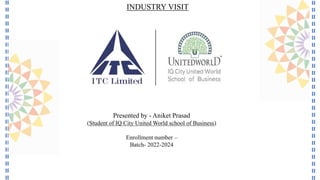 Presented by - Aniket Prasad
(Student of IQ City United World school of Business)
Enrollment number –
Batch- 2022-2024
INDUSTRY VISIT
 