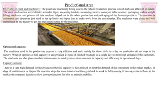Productional Area
Overview of plant and machinery: The plant and machinery being used in the whole production process is high-tech and efficient in nature.
The seen machineries were blender, extruder, fryer, seasoning tumbler, measuring meters, conveyer belts, scanner, packaging sealers weight
lifting machines, and printers all this machine helped out in the whole production and packaging of the finished products. The machine is
automated and operators just need to set up limits and input data to make work from the machineries. The machines were clean and well
maintained by the factory to get the maximum output by the machines.
Operational capacity:
The machines used in the production process is very efficient and work mainly for three shifts in a day so production do not stop in the
factory. When it operates at full capacity it can produce 24 tons of finished products in a single day to meet high demand of the customers.
The machines are also given standard maintenance in weekly intervals to maintain its capacity and efficiency in operational days.
Capacity utilised:
There is a very high demand for the product so the full capacity is been utilised to meet the demand of the consumers in the Indian market. In
days of maintenance or dispute the machine stops for some interval and then gets back to work in full capacity. If excess products floats in the
market the company decides to slow down production for a bit to maintain stability.
 