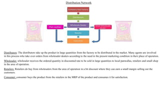 Distribution Network
Distributors: The distributors take up the product in large quantities from the factory to be distributed in the market. Many agents are involved
in this process who take over orders from wholesaler dealers according to the need in the present marketing condition in their place of operation.
Wholesaler: wholesaler receives the ordered quantity in discounted rate to be sold in large quantities to local panwallas, retailers and small shop
in the area of operation.
Retailers: Retailers do buy from wholesalers from the area of operation in a bit discount where they can earn a small margin selling out the
customers.
Consumer: consumer buys the product from the retailers in the MRP of the product and consumes it for satisfaction.
 