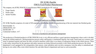 ITC ICML Panchla
FMCG Food Product Manufacturer
The company site (ICML PANCHLA) manufactures FMCG products for ITC such as:
1. Finger Snacks
2. Potato chips
3. Instant Noodles
Number of employees in different departments
ITC ICML Panchla comprises of a total of 928 employees contributing toward the manufacturing of the raw material into finished goods.
MANAGERS- 71
OPERATOTS- 163
NEEM/APP- 77
Contractual workers - 617
Overview of production and operation management
The production of finished products in ICML PANCHLA site is very efficient and have a great operation management where work is divided
among the skilled employees. During production process safety and hygiene is maintained Aparine, hair mask, beard mask are common used
items to maintain hygiene and items are fully covered in machines where there is no chance of unhygienic threats in the whole process. There
is also safety instructions for the operators and safety measures are being followed accurately in the whole production process, the whole
department is well equipped by fire extinguishers, heat sensors, water sprinklers and even have emergency exits the safety is centralised and
having its own safety office room which monitors fire and other threat to department and react as soon as possible.
 