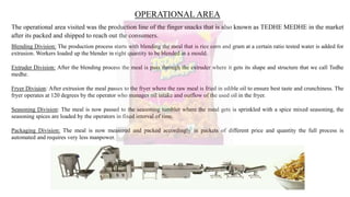 OPERATIONAL AREA
The operational area visited was the production line of the finger snacks that is also known as TEDHE MEDHE in the market
after its packed and shipped to reach out the consumers.
Blending Division: The production process starts with blending the meal that is rice corn and gram at a certain ratio tested water is added for
extrusion. Workers loaded up the blender in right quantity to be blended in a mould.
Extruder Division: After the blending process the meal is pass through the extruder where it gets its shape and structure that we call Tedhe
medhe.
Fryer Division: After extrusion the meal passes to the fryer where the raw meal is fried in edible oil to ensure best taste and crunchiness. The
fryer operates at 120 degrees by the operator who manages oil intake and outflow of the used oil in the fryer.
Seasoning Division: The meal is now passed to the seasoning tumbler where the meal gets is sprinkled with a spice mixed seasoning, the
seasoning spices are loaded by the operators in fixed interval of time.
Packaging Division: The meal is now measured and packed accordingly in packets of different price and quantity the full process is
automated and requires very less manpower.
 