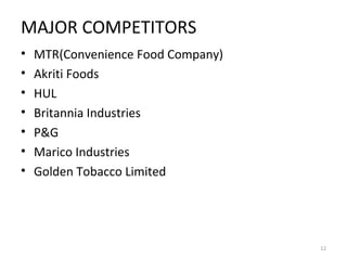 MAJOR COMPETITORS 
• MTR(Convenience Food Company) 
• Akriti Foods 
• HUL 
• Britannia Industries 
• P&G 
• Marico Industries 
• Golden Tobacco Limited 
12 
 