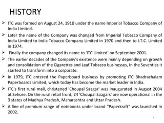 HISTORY 
 ITC was formed on August 24, 1910 under the name Imperial Tobacco Company of 
India Limited. 
 Later the name of the Company was changed from Imperial Tobacco Company of 
India Limited to India Tobacco Company Limited in 1970 and then to I.T.C. Limited 
in 1974. 
 Finally the company changed its name to 'ITC Limited’ on September 2001. 
 The earlier decades of the Company's existence were mainly depending on growth 
and consolidation of the Cigarettes and Leaf Tobacco businesses, In the Seventies it 
started to transform into a corporate. 
 In 1979, ITC entered the Paperboard business by promoting ITC Bhadrachalam 
Paperboards Limited, which today has become the market leader in India. 
 ITC's first rural mall, christened 'Choupal Saagar' was inaugurated in August 2004 
at Sehore. On the rural retail front, 24 'Choupal Saagars' are now operational in the 
3 states of Madhya Pradesh, Maharashtra and Uttar Pradesh. 
 A line of premium range of notebooks under brand “Paperkraft” was launched in 
2002. 
4 
 