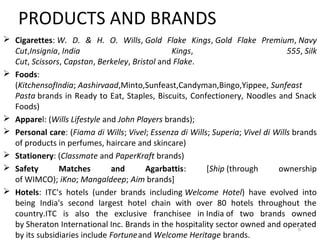 PRODUCTS AND BRANDS 
 Cigarettes: W. D. & H. O. Wills, Gold Flake Kings, Gold Flake Premium, Navy 
Cut,Insignia, India Kings, 555, Silk 
Cut, Scissors, Capstan, Berkeley, Bristol and Flake. 
 Foods: 
(KitchensofIndia; Aashirvaad,Minto,Sunfeast,Candyman,Bingo,Yippee, Sunfeast 
Pasta brands in Ready to Eat, Staples, Biscuits, Confectionery, Noodles and Snack 
Foods) 
 Apparel: (Wills Lifestyle and John Players brands); 
 Personal care: (Fiama di Wills; Vivel; Essenza di Wills; Superia; Vivel di Wills brands 
of products in perfumes, haircare and skincare) 
 Stationery: (Classmate and PaperKraft brands) 
 Safety Matches and Agarbattis: [Ship (through ownership 
of WIMCO); iKno; Mangaldeep; Aim brands] 
 Hotels: ITC's hotels (under brands including Welcome Hotel) have evolved into 
being India's second largest hotel chain with over 80 hotels throughout the 
country.ITC is also the exclusive franchisee in India of two brands owned 
by Sheraton International Inc. Brands in the hospitality sector owned and operated 
6 
by its subsidiaries include Fortune and Welcome Heritage brands. 
 