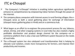 ITC e-Choupal 
 The Company's 'e-Choupal' initiative is enabling Indian agriculture significantly 
enhance its competitiveness by empowering Indian farmers through the power of 
the Internet. 
 The company places computers with Internet access in rural farming villages; the e- 
Choupals serve as both a social gathering place for exchange of information 
(choupal means gathering place in Hindi) and an e-commerce hub. 
 What began as an effort to re-engineer the procurement process for soy, tobacco, 
wheat, shrimp, and other cropping systems in rural India has also created a highly 
profitable distribution and product design channel for the company—an e-commerce 
platform that is also a low-cost fulfillment system focused on the needs 
of rural India. 
 The e-Choupal system has also catalyzed rural transformation that is helping to 
alleviate rural isolation, create more transparency for farmers, and improve their 
productivity and incomes. 
8 
 