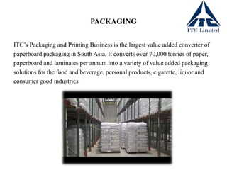 PACKAGING
ITC’s Packaging and Printing Business is the largest value added converter of
paperboard packaging in South Asia. It converts over 70,000 tonnes of paper,
paperboard and laminates per annum into a variety of value added packaging
solutions for the food and beverage, personal products, cigarette, liquor and
consumer good industries.
 