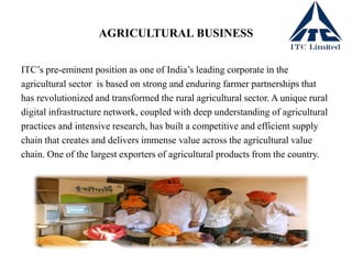 AGRICULTURAL BUSINESS
ITC’s pre-eminent position as one of India’s leading corporate in the
agricultural sector is based on strong and enduring farmer partnerships that
has revolutionized and transformed the rural agricultural sector. A unique rural
digital infrastructure network, coupled with deep understanding of agricultural
practices and intensive research, has built a competitive and efficient supply
chain that creates and delivers immense value across the agricultural value
chain. One of the largest exporters of agricultural products from the country.
 