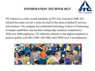 INFORMATION TECHNOLOGY
ITC Infotech is a fully owned subsidiary of ITC Ltd. Formed in 2000, ITC
infotech has today carved a niche for itself in the arena of global IT services
and solutions. The company has established technology Centres of Technology
to deepen capabilities and incubate cutting-edge technical competencies.
With over 5600 employees, ITC Infotech conforms to the highest standards in
process quality, with ISO 27001, ISO 9001 and CMMI level 3 accreditations.
 