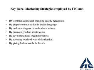Key Rural Marketing Strategies employed by ITC are:
• BY communicating and changing quality perception.
• By proper communication in Indian language.
• By understanding social and cultural values.
• By promoting Indian sports teams.
• By developing rural specific products.
• By adopting localised way of distribution.
• By giving Indian words for brands.
 