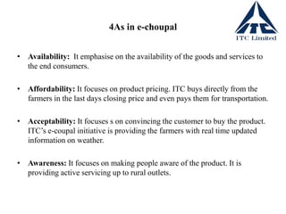 4As in e-choupal
• Availability: It emphasise on the availability of the goods and services to
the end consumers.
• Affordability: It focuses on product pricing. ITC buys directly from the
farmers in the last days closing price and even pays them for transportation.
• Acceptability: It focuses s on convincing the customer to buy the product.
ITC’s e-coupal initiative is providing the farmers with real time updated
information on weather.
• Awareness: It focuses on making people aware of the product. It is
providing active servicing up to rural outlets.
 
