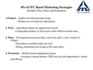 4Ps of ITC Rural Marketing Strategies
(Product, Price, Place and Promotion)
1.Product: - Highly diversified product range.
- Products are of relatively high quality.
2. Price: - Agricultural inputs are aggressively priced.
- Comparable products at lower price under different brand name.
3. Place: - Developed procurement hubs, rural mini malls in the vicinity of
villages.
- All products available under one roof.
- Selling, purchasing and storage at the same place.
4. Promotion: - Skilled central management group.
- Awareness among farmers, CSR activities job opportunities, farmer
self-efficacy.
 