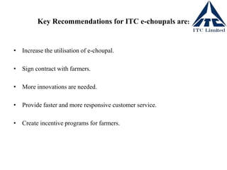 Key Recommendations for ITC e-choupals are:
• Increase the utilisation of e-choupal.
• Sign contract with farmers.
• More innovations are needed.
• Provide faster and more responsive customer service.
• Create incentive programs for farmers.
 