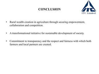 CONCLUSION
• Rural wealth creation in agriculture through securing empowerment,
collaboration and competition.
• A transformational initiative for sustainable development of society.
• Commitment to transparency and the respect and fairness with which both
farmers and local partners are created.
 
