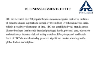 BUSINESS SEGMENTS OF ITC
ITC have created over 50 popular brands across categories that serve millions
of households and support and sustain over 5 million livelihoods across India.
Within a relatively short span of time, ITC has established vital brands across
diverse business that include branded packaged foods, personal care, education
and stationery, incense sticks & safety matches, lifestyle apparel and hotels.
Each of ITC’s brands has today garnered significant market standing in the
global Indian marketplace.
 