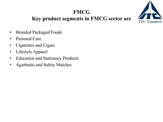 FMCG
Key product segments in FMCG sector are
• Branded Packaged Foods
• Personal Care
• Cigarettes and Cigars
• Lifestyle Apparel
• Education and Stationary Products
• Agarbattis and Safety Matches
 