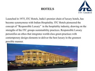 HOTELS
Launched in 1975, ITC Hotels, India’s premier chain of luxury hotels, has
become synonymous with Indian Hospitality. ITC Hotels pioneered the
concept of “Responsible Luxury” in the hospitality industry, drawing on the
strengths of the ITC groups sustainability practices. Responsible Luxury
personifies an ethos that integrates world-class green practices with
contemporary design elements to deliver the best luxury in the greenest
possible manner.
 