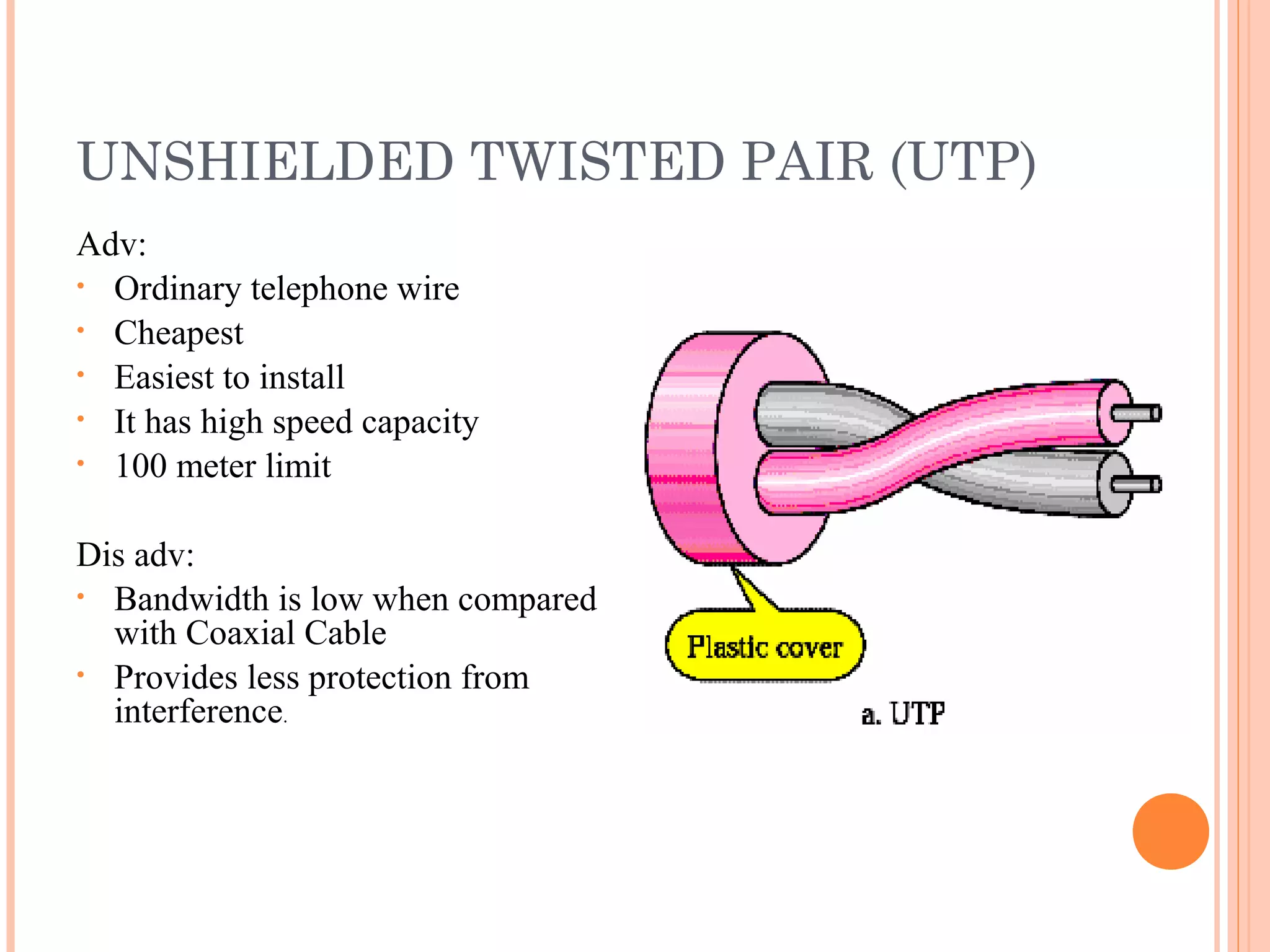 UNSHIELDED TWISTED PAIR (UTP)
Adv:
• Ordinary telephone wire
• Cheapest
• Easiest to install
• It has high speed capacity
• 100 meter limit
Dis adv:
• Bandwidth is low when compared
with Coaxial Cable
• Provides less protection from
interference.
 