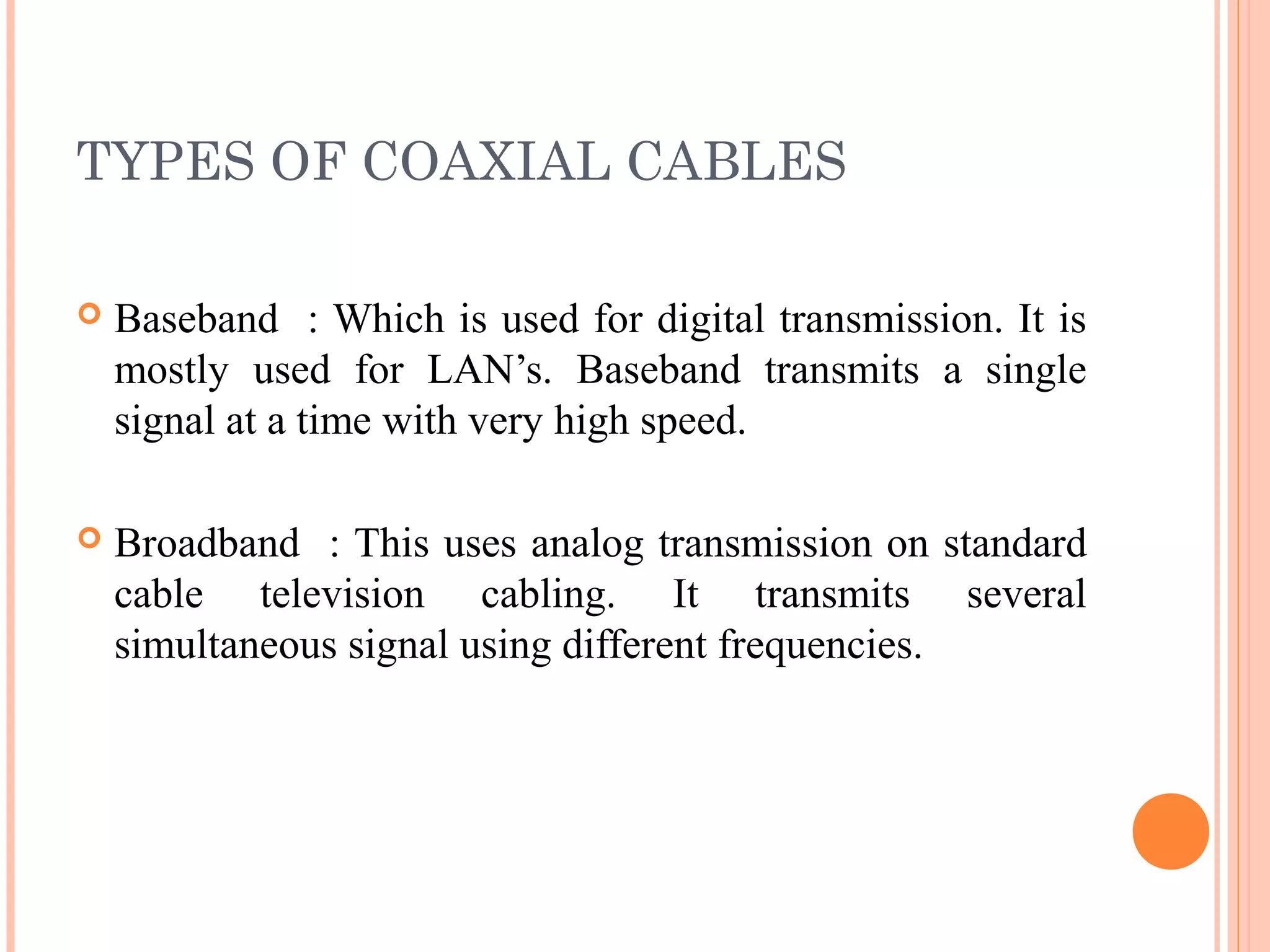 TYPES OF COAXIAL CABLES 
 Baseband : Which is used for digital transmission. It is
mostly used for LAN’s. Baseband transmits a single
signal at a time with very high speed.
 Broadband : This uses analog transmission on standard
cable television cabling. It transmits several
simultaneous signal using different frequencies.
 