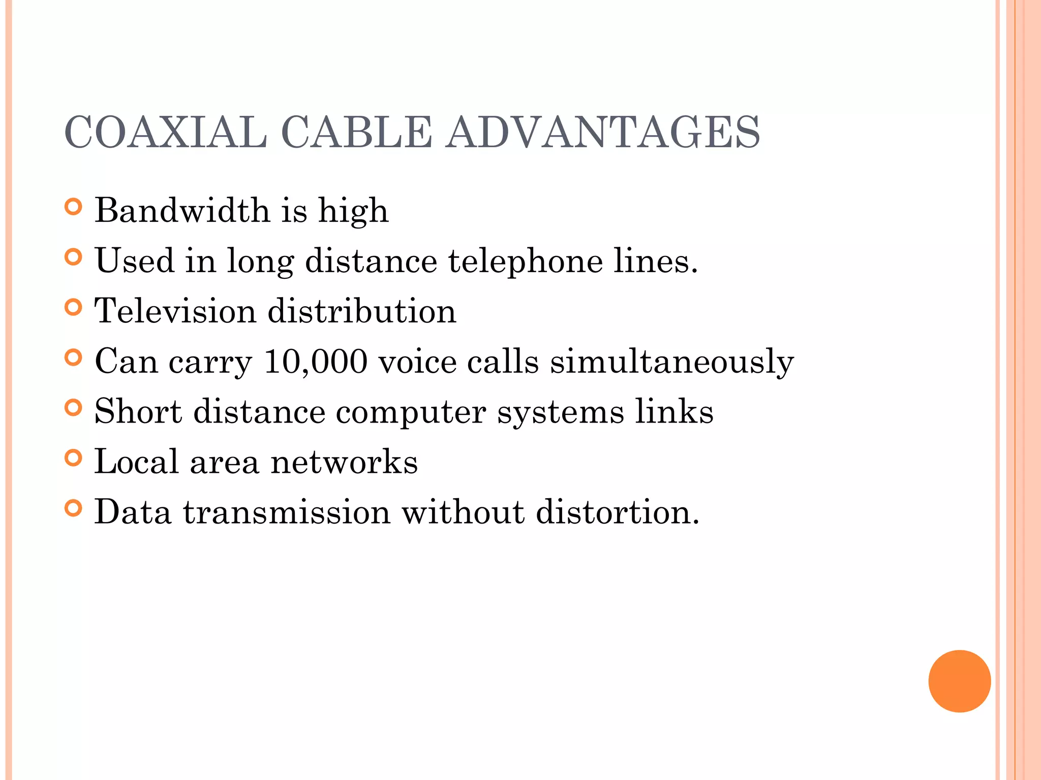 COAXIAL CABLE ADVANTAGES
 Bandwidth is high
 Used in long distance telephone lines.
 Television distribution
 Can carry 10,000 voice calls simultaneously
 Short distance computer systems links
 Local area networks
 Data transmission without distortion.
 