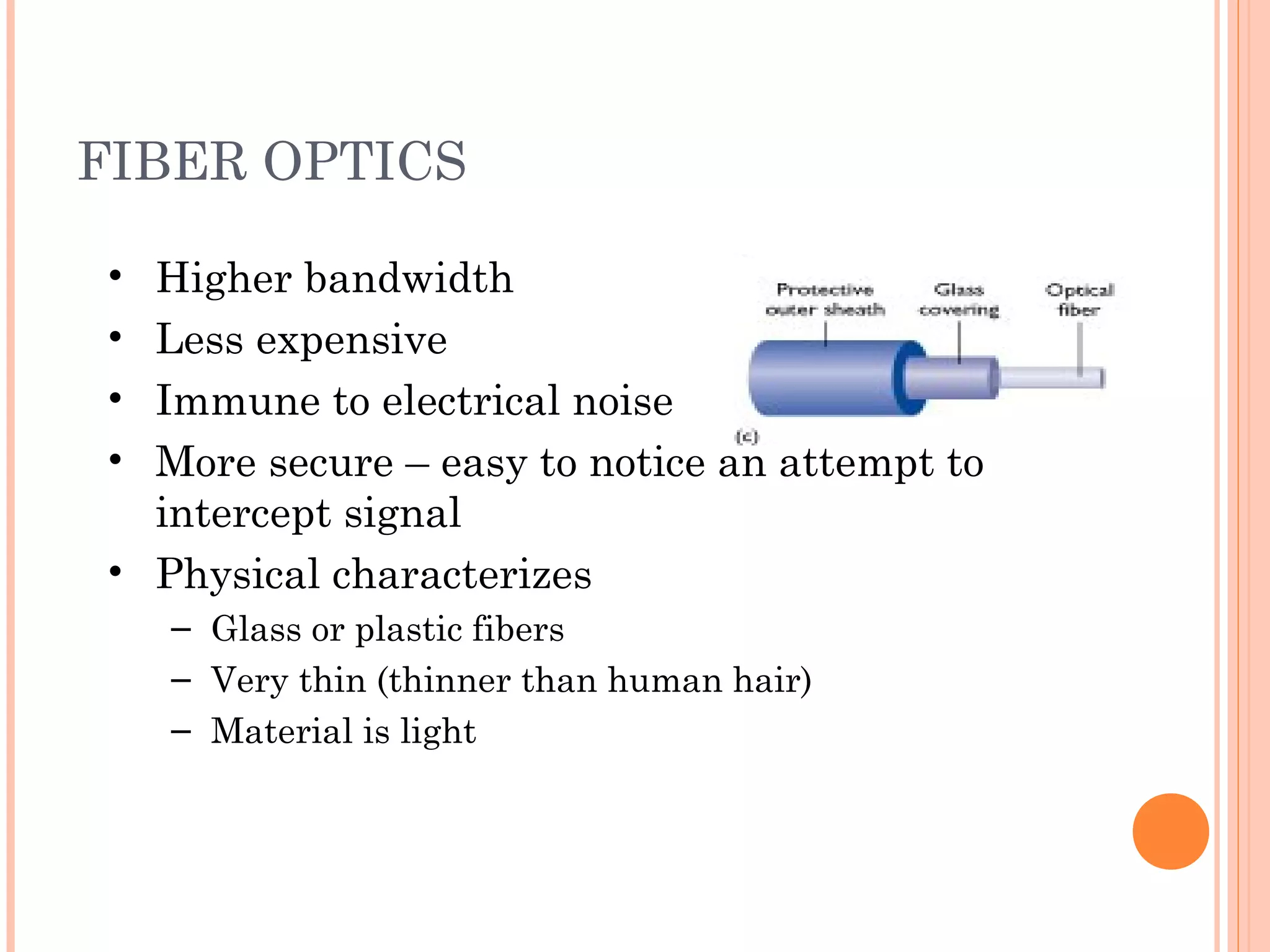 FIBER OPTICS
• Higher bandwidth
• Less expensive
• Immune to electrical noise
• More secure – easy to notice an attempt to
intercept signal
• Physical characterizes
– Glass or plastic fibers
– Very thin (thinner than human hair)
– Material is light
 