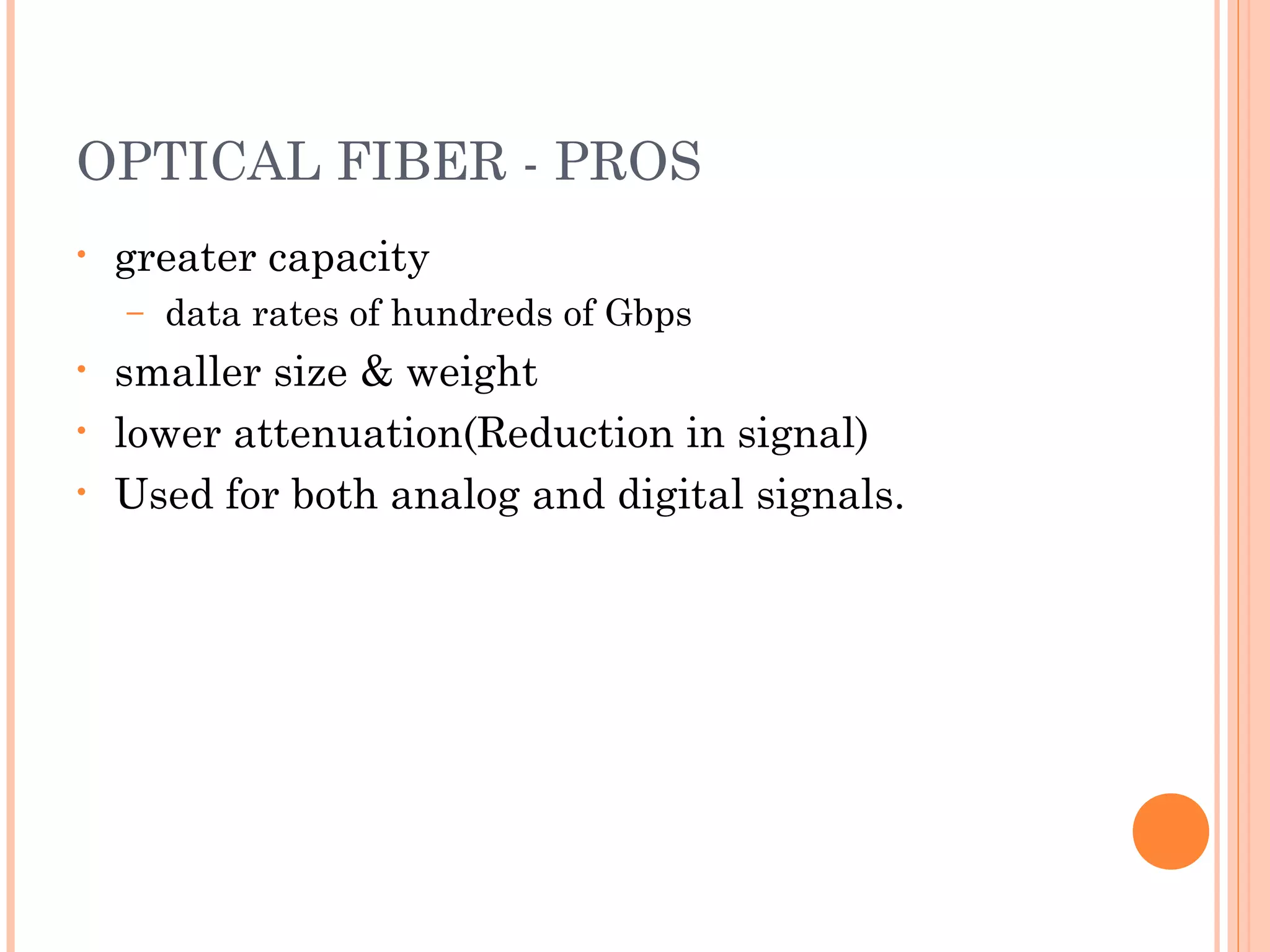 OPTICAL FIBER - PROS
• greater capacity
– data rates of hundreds of Gbps
• smaller size & weight
• lower attenuation(Reduction in signal)
• Used for both analog and digital signals.
 