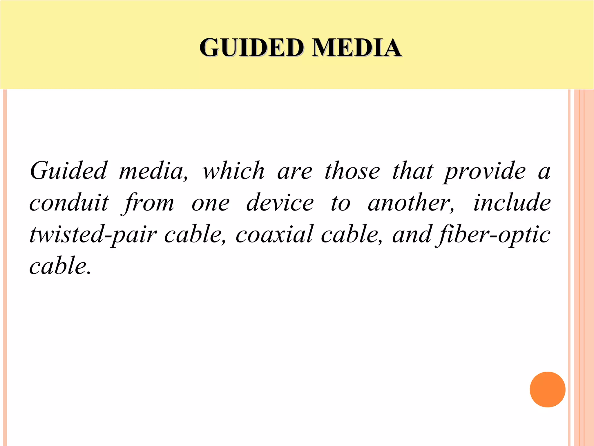 GUIDED MEDIAGUIDED MEDIA
Guided media, which are those that provide a
conduit from one device to another, include
twisted-pair cable, coaxial cable, and fiber-optic
cable.
 