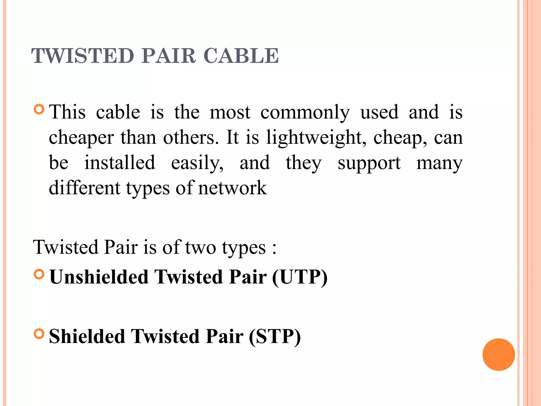 TWISTED PAIR CABLE
 This cable is the most commonly used and is
cheaper than others. It is lightweight, cheap, can
be installed easily, and they support many
different types of network
Twisted Pair is of two types :
 Unshielded Twisted Pair (UTP)
 Shielded Twisted Pair (STP)
 