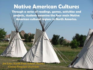 Native American Cultures
Through a series of readings, games, activities and
projects, students examine the four main Native
American cultural regions in North America.
Jen Low: North Penn School District
Course Proposal Overview
 