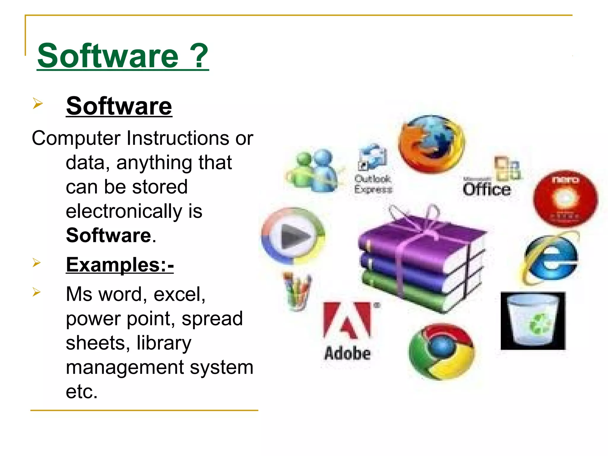 Software ?
 Software
Computer Instructions or
data, anything that
can be stored
electronically is
Software.
 Examples:-
 Ms word, excel,
power point, spread
sheets, library
management system
etc.
 