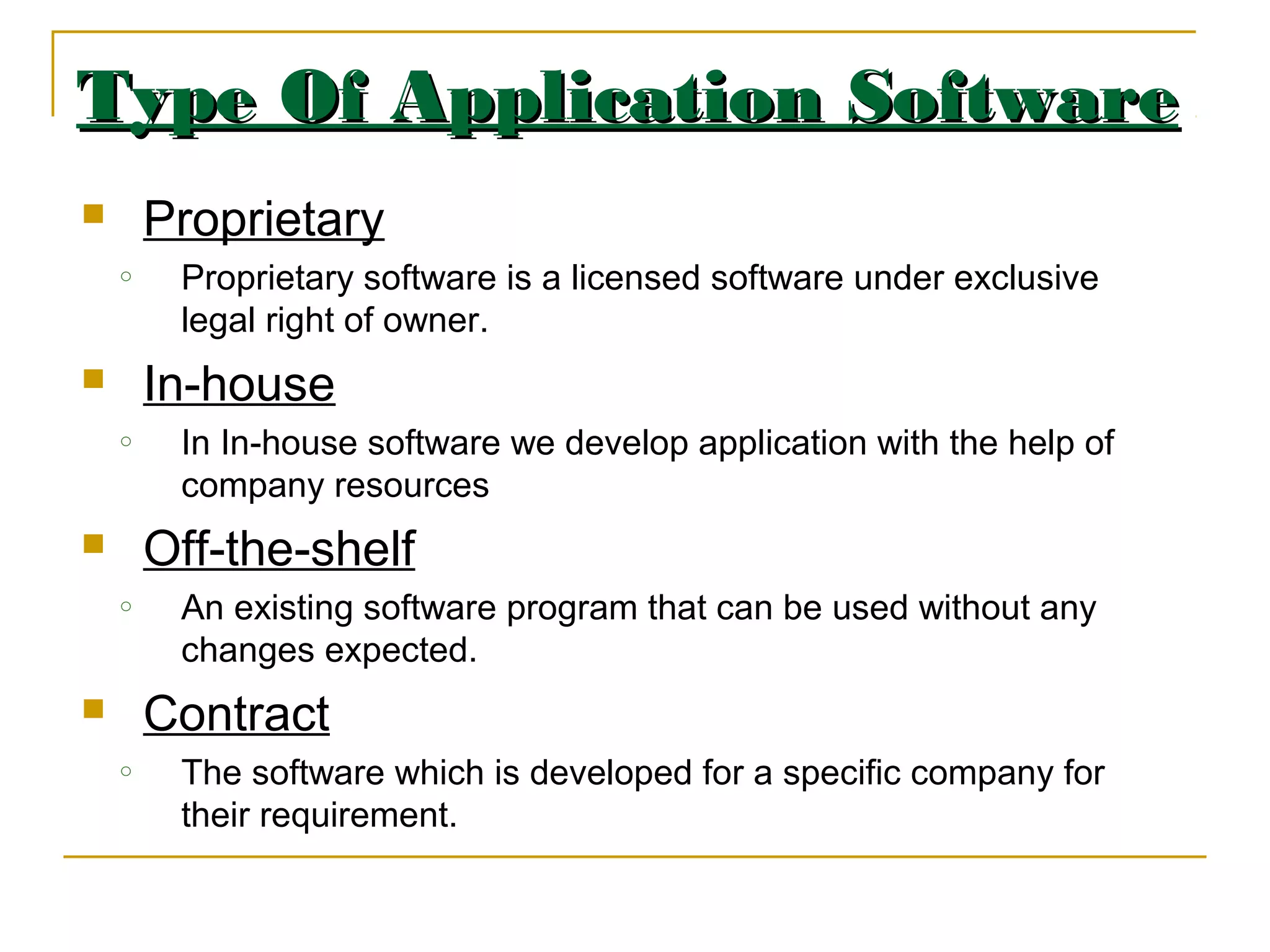 Type Of Application SoftwareType Of Application Software
 Proprietary
o Proprietary software is a licensed software under exclusive
legal right of owner.
 In-house
o In In-house software we develop application with the help of
company resources
 Off-the-shelf
o An existing software program that can be used without any
changes expected.
 Contract
o The software which is developed for a specific company for
their requirement.
 