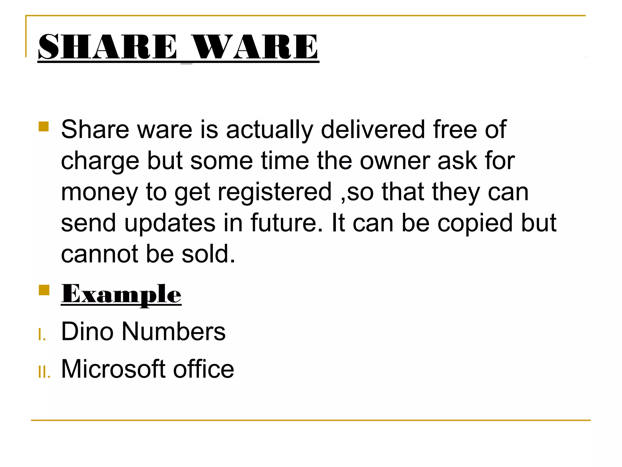 SHARE WARE
 Share ware is actually delivered free of
charge but some time the owner ask for
money to get registered ,so that they can
send updates in future. It can be copied but
cannot be sold.
 Example
I. Dino Numbers
II. Microsoft office
 