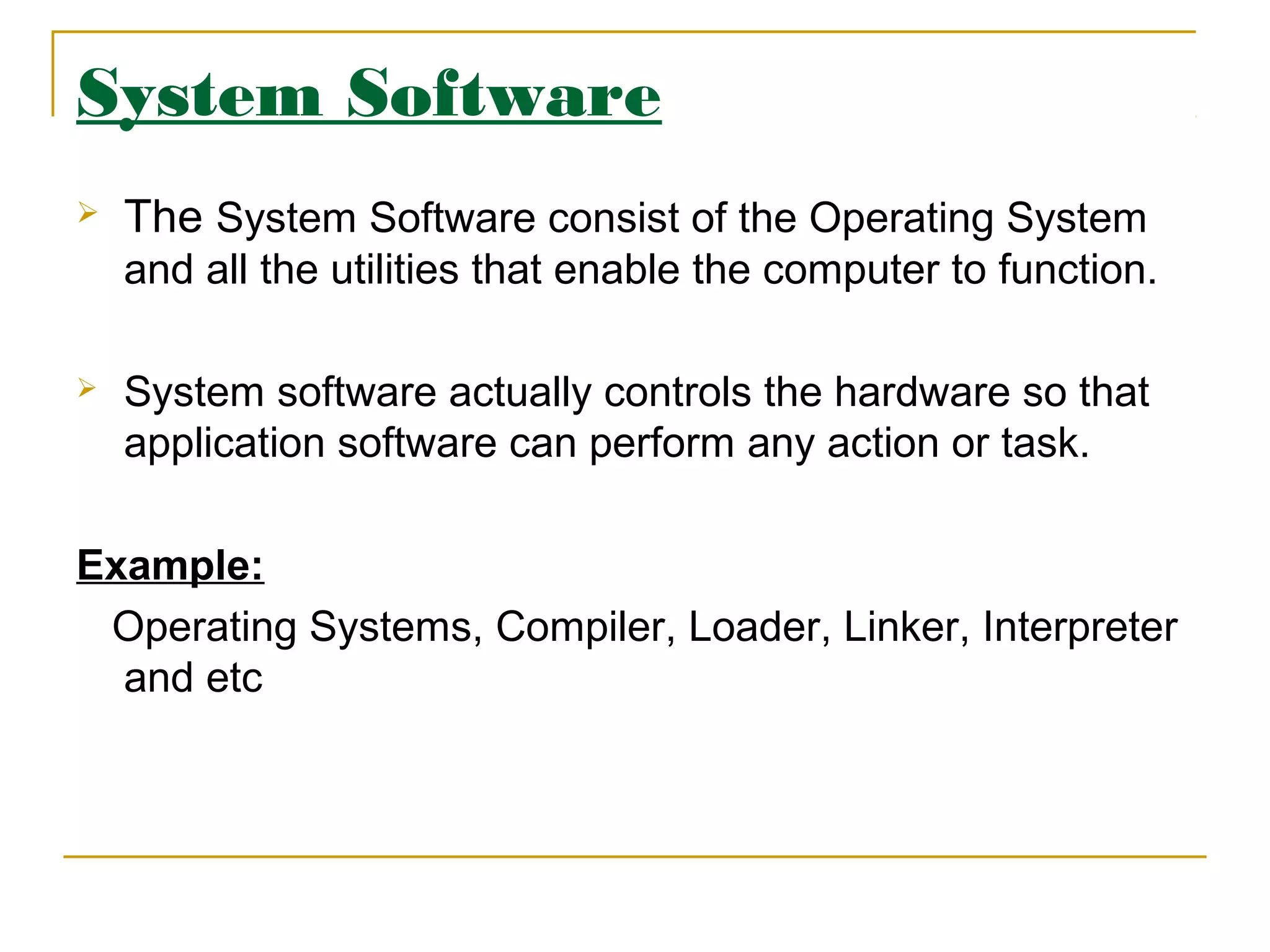 System Software
 The System Software consist of the Operating System
and all the utilities that enable the computer to function.
 System software actually controls the hardware so that
application software can perform any action or task.
Example:
Operating Systems, Compiler, Loader, Linker, Interpreter
and etc
 