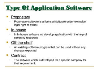 Type Of Application SoftwareType Of Application Software
 Proprietary
o Proprietary software is a licensed software under exclusive
legal right of owner.
 In-house
o In In-house software we develop application with the help of
company resources
 Off-the-shelf
o An existing software program that can be used without any
changes expected.
 Contract
o The software which is developed for a specific company for
their requirement.
 