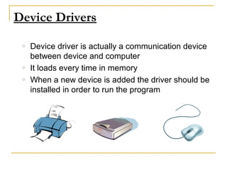 Device Drivers
o Device driver is actually a communication device
between device and computer
o It loads every time in memory
o When a new device is added the driver should be
installed in order to run the program
 