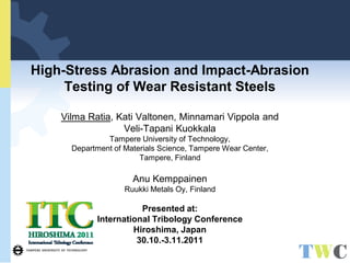 High-Stress Abrasion and Impact-Abrasion Testing of Wear Resistant Steels Vilma Ratia, Kati Valtonen, Minnamari Vippola and Veli-Tapani Kuokkala Tampere University of Technology, Department of Materials Science, Tampere Wear Center, Tampere, Finland Anu Kemppainen Ruukki Metals Oy, Finland Presented at: International Tribology Conference Hiroshima, Japan 30.10.-3.11.2011  