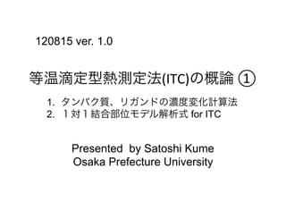 120815 ver. 1.0


等温滴定型熱測定法(ITC)の概論	
  ①	
  
  1.  タンパク質、リガンドの濃度変化計算法
  2.  １対１結合部位モデル解析式 for ITC


       Presented by Satoshi Kume
       Osaka Prefecture University
 