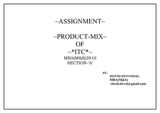 ~ASSIGNMENT~

~PRODUCT-MIX~
       OF
    ~*ITC*~
  MBA(M&S)2010
   SECTION-‘A’

                 BY:
                       RITESH DWIVEDI(56)
                       MBA(M&S)
                       ritesh.dwvd@gmail.com
 