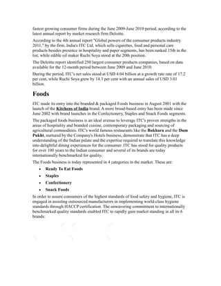 fastest growing consumer firms during the June 2009-June 2010 period, according to the
latest annual report by market research firm Deloitte.
According to the 4th annual report "Global powers of the consumer products industry
2011," by the firm, India's ITC Ltd, which sells cigarettes, food and personal care
products besides presence in hospitality and paper segments, has been ranked 15th in the
list, while edible oil maker Ruchi Soya stood at the 20th position.
The Deloitte report identified 250 largest consumer products companies, based on data
available for the 12-month period between June 2009 and June 2010.
During the period, ITC's net sales stood at USD 4.04 billion at a growth rate rate of 17.2
per cent, while Ruchi Soya grew by 14.3 per cent with an annual sales of USD 3.01
billion.
Foods
ITC made its entry into the branded & packaged Foods business in August 2001 with the
launch of the Kitchens of India brand. A more broad-based entry has been made since
June 2002 with brand launches in the Confectionery, Staples and Snack Foods segments.
The packaged foods business is an ideal avenue to leverage ITC's proven strengths in the
areas of hospitality and branded cuisine, contemporary packaging and sourcing of
agricultural commodities. ITC's world famous restaurants like the Bukhara and the Dum
Pukht, nurtured by the Company's Hotels business, demonstrate that ITC has a deep
understanding of the Indian palate and the expertise required to translate this knowledge
into delightful dining experiences for the consumer. ITC has stood for quality products
for over 100 years to the Indian consumer and several of its brands are today
internationally benchmarked for quality.
The Foods business is today represented in 4 categories in the market. These are:
• Ready To Eat Foods
• Staples
• Confectionery
• Snack Foods
In order to assure consumers of the highest standards of food safety and hygiene, ITC is
engaged in assisting outsourced manufacturers in implementing world-class hygiene
standards through HACCP certification. The unwavering commitment to internationally
benchmarked quality standards enabled ITC to rapidly gain market standing in all its 6
brands:
 