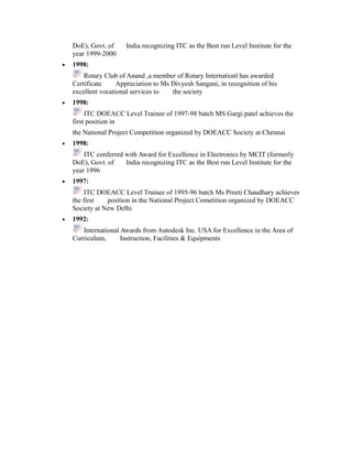 DoE), Govt. of India recognizing ITC as the Best run Level Institute for the
year 1999-2000
• 1998:
Rotary Club of Anand ,a member of Rotary Internationl has awarded
Certificate Appreciation to Ms Divyesh Sangani, in recognition of his
excellent vocational services to the society
• 1998:
ITC DOEACC Level Trainee of 1997-98 batch MS Gargi patel achieves the
first position in
the National Project Competition organized by DOEACC Society at Chennai
• 1998:
ITC conferred with Award for Excellence in Electronics by MCIT (formerly
DoE), Govt. of India recognizing ITC as the Best run Level Institute for the
year 1996
• 1997:
ITC DOEACC Level Trainee of 1995-96 batch Ms Preeti Chaudhary achieves
the first position in the National Project Cometition organized by DOEACC
Society at New Delhi
• 1992:
International Awards from Autodesk Inc. USA for Excellence in the Area of
Curriculum, Instruction, Facilities & Equipments
 