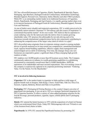 ITC has a diversified presence in Cigarettes, Hotels, Paperboards & Specialty Papers,
Packaging, Agri-Business, Packaged Foods & Confectionery, Information Technology,
Branded Apparel, Personal Care, Stationery, Safety Matches and other FMCG products.
While ITC is an outstanding market leader in its traditional businesses of Cigarettes,
Hotels, Paperboards, Packaging and Agri-Exports, it is rapidly gaining market share even
in its nascent businesses of Packaged Foods & Confectionery, Branded Apparel, Personal
Care and Stationery.
As one of India's most valuable and respected corporations, ITC is widely perceived to be
dedicatedly nation-oriented. Chairman Y C Deveshwar calls this source of inspiration "a
commitment beyond the market". In his own words: "ITC believes that its aspiration to
create enduring value for the nation provides the motive force to sustain growing
shareholder value. ITC practices this philosophy by not only driving each of its
businesses towards international competitiveness but by also consciously contributing to
enhancing the competitiveness of the larger value chain of which it is a part."
ITC's diversified status originates from its corporate strategy aimed at creating multiple
drivers of growth anchored on its time-tested core competencies: unmatched distribution
reach, superior brand-building capabilities, effective supply chain management and
acknowledged service skills in hoteliering. Over time, the strategic forays into new
businesses are expected to garner a significant share of these emerging high-growth
markets in India.
ITC employs over 24,000 people at more than 60 locations across India. The Company
continuously endeavors to enhance its wealth generating capabilities in a globalising
environment to consistently reward more than 4,14,000 shareholders, fulfill the
aspirations of its stakeholders and meet societal expectations. This over-arching vision of
the company is expressively captured in its corporate positioning statement: "Enduring
Value. For the Nation. For the Shareholder."
ITC is involved in following businesses:
Cigarettes: ITC is the market leader in cigarettes in India and has a wide range of
popular brands such as Insignia, India Kings, Classic, Gold Flake, Silk Cut, Navy Cut,
Scissors, Capstan, Berkeley, Bristol and Flake in its portfolio.
Packaging: ITC's Packaging & Printing Business is the country's largest convertor of
paperboard into packaging. It was set up in 1925 as a strategic backward integration for
ITC's Cigarettes business. It offers a variety of value-added packaging solutions for the
food & beverage, personal products, cigarette, liquor, cellular phone and IT packaging
industries.
Hotels: ITC entered the hotels business in 1975 with the acquisition of a hotel in Chennai
which was rechristened Hotel Chola. Today ITC-Welcomgroup with over 70 hotels is one
of the foremost hotel chains in India.
Paperboards: In 1979, ITC entered the Paperboards business by promoting ITC
 