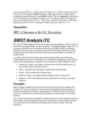 year growing by 20.2% to ` 19505 crores. Net Turnover at ` 12369 crores grew by 26.3%
driven by the non-cigarette FMCG businesses, higher agri-business revenues and the
continuing strong performance by the Hotels business. The non- cigarette portfolio grew
by 37.6% during the year and now accounts for 52.3% of the Company's Net Turnover.
Pre-tax profit increased by 20.1% to ` 3927 crores, while Post-tax profit at ` 2700 crores
registered a growth of 20.8%. Earnings Per Share for the year stands at ` 7.19.
Organization
ITC 's Chairman is Mr. Y.C. Deveshwar.
SWOT Analysis ITC
ITC is one of India's biggest and best-known private sector companies. In fact it is one of
the World's most high profile consumer operations. This SWOT analysis is about ITC. Its
businesses and brands are focused almost entirely on the Indian markets, and despite
being most well-known for its tobacco brands such as Gold Flake, the business is now
diversifying into new FMCG (Fast Moving Consumer Goods) brands in a number of
market sectors
- including cigarettes, hotels, paper, agriculture, packaged foods and confectionary,
branded apparel, personal care, greetings cards, Information Technology, safety matches,
incense sticks and stationery. Examples of its successful new FMCG products include:
• Aashirvaad - India's most popular atta brand with over 50% market share. It is
also present in spices and instant mixes.
• Mint-o - Mint-0 Fresh is the largest cough lozenge brand in India.
• Bingo! - a new introduction of finger snacks.
• Kitchens of India - pre-prepared foods designed by ITC's master chefs.
• Sunfeast - is ITC's biscuit brand (and the sub-brand is also used on some pasta
products).
Strengths
ITC leveraged it traditional businesses to develop new brands for new segments. For
example, ITC used its experience of transporting and distributing tobacco products to
remote and distant parts of India to the advantage of its FMCG products. ITC master
chefs from its hotel chain are often asked to develop new food concepts for its FMCG
business.
ITC is a diversified company trading in a number of business sectors including cigarettes,
hotels, paper, agriculture, packaged foods and confectionary, branded apparel, personal
care, greetings cards, Information Technology, safety matches, incense sticks and
stationery.
 