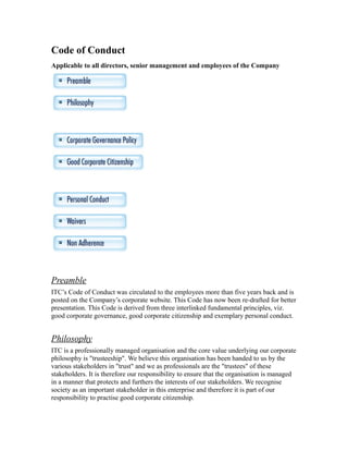 Code of Conduct
Applicable to all directors, senior management and employees of the Company
Preamble
ITC’s Code of Conduct was circulated to the employees more than five years back and is
posted on the Company’s corporate website. This Code has now been re-drafted for better
presentation. This Code is derived from three interlinked fundamental principles, viz.
good corporate governance, good corporate citizenship and exemplary personal conduct.
Philosophy
ITC is a professionally managed organisation and the core value underlying our corporate
philosophy is "trusteeship". We believe this organisation has been handed to us by the
various stakeholders in "trust" and we as professionals are the "trustees" of these
stakeholders. It is therefore our responsibility to ensure that the organisation is managed
in a manner that protects and furthers the interests of our stakeholders. We recognise
society as an important stakeholder in this enterprise and therefore it is part of our
responsibility to practise good corporate citizenship.
 