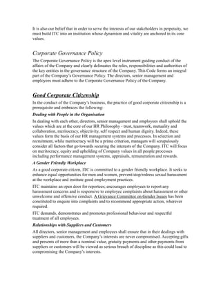 It is also our belief that in order to serve the interests of our stakeholders in perpetuity, we
must build ITC into an institution whose dynamism and vitality are anchored in its core
values.
Corporate Governance Policy
The Corporate Governance Policy is the apex level instrument guiding conduct of the
affairs of the Company and clearly delineates the roles, responsibilities and authorities of
the key entities in the governance structure of the Company. This Code forms an integral
part of the Company’s Governance Policy. The directors, senior management and
employees must adhere to the Corporate Governance Policy of the Company.
Good Corporate Citizenship
In the conduct of the Company’s business, the practice of good corporate citizenship is a
prerequisite and embraces the following:
Dealing with People in the Organisation
In dealing with each other, directors, senior management and employees shall uphold the
values which are at the core of our HR Philosophy - trust, teamwork, mutuality and
collaboration, meritocracy, objectivity, self respect and human dignity. Indeed, these
values form the basis of our HR management systems and processes. In selection and
recruitment, while meritocracy will be a prime criterion, managers will scrupulously
consider all factors that go towards securing the interests of the Company. ITC will focus
on meritocracy, equity and upholding of Company values in all people processes
including performance management systems, appraisals, remuneration and rewards.
A Gender Friendly Workplace
As a good corporate citizen, ITC is committed to a gender friendly workplace. It seeks to
enhance equal opportunities for men and women, prevent/stop/redress sexual harassment
at the workplace and institute good employment practices.
ITC maintains an open door for reportees; encourages employees to report any
harassment concerns and is responsive to employee complaints about harassment or other
unwelcome and offensive conduct. A Grievance Committee on Gender Issues has been
constituted to enquire into complaints and to recommend appropriate action, wherever
required.
ITC demands, demonstrates and promotes professional behaviour and respectful
treatment of all employees.
Relationships with Suppliers and Customers
All directors, senior management and employees shall ensure that in their dealings with
suppliers and customers, the Company’s interests are never compromised. Accepting gifts
and presents of more than a nominal value, gratuity payments and other payments from
suppliers or customers will be viewed as serious breach of discipline as this could lead to
compromising the Company’s interests.
 