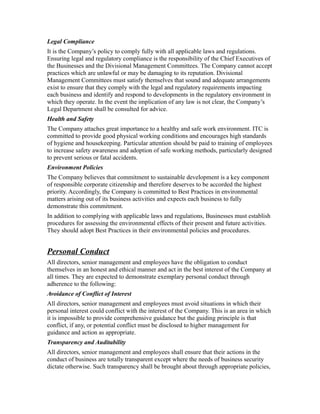 Legal Compliance
It is the Company’s policy to comply fully with all applicable laws and regulations.
Ensuring legal and regulatory compliance is the responsibility of the Chief Executives of
the Businesses and the Divisional Management Committees. The Company cannot accept
practices which are unlawful or may be damaging to its reputation. Divisional
Management Committees must satisfy themselves that sound and adequate arrangements
exist to ensure that they comply with the legal and regulatory requirements impacting
each business and identify and respond to developments in the regulatory environment in
which they operate. In the event the implication of any law is not clear, the Company’s
Legal Department shall be consulted for advice.
Health and Safety
The Company attaches great importance to a healthy and safe work environment. ITC is
committed to provide good physical working conditions and encourages high standards
of hygiene and housekeeping. Particular attention should be paid to training of employees
to increase safety awareness and adoption of safe working methods, particularly designed
to prevent serious or fatal accidents.
Environment Policies
The Company believes that commitment to sustainable development is a key component
of responsible corporate citizenship and therefore deserves to be accorded the highest
priority. Accordingly, the Company is committed to Best Practices in environmental
matters arising out of its business activities and expects each business to fully
demonstrate this commitment.
In addition to complying with applicable laws and regulations, Businesses must establish
procedures for assessing the environmental effects of their present and future activities.
They should adopt Best Practices in their environmental policies and procedures.
Personal Conduct
All directors, senior management and employees have the obligation to conduct
themselves in an honest and ethical manner and act in the best interest of the Company at
all times. They are expected to demonstrate exemplary personal conduct through
adherence to the following:
Avoidance of Conflict of Interest
All directors, senior management and employees must avoid situations in which their
personal interest could conflict with the interest of the Company. This is an area in which
it is impossible to provide comprehensive guidance but the guiding principle is that
conflict, if any, or potential conflict must be disclosed to higher management for
guidance and action as appropriate.
Transparency and Auditability
All directors, senior management and employees shall ensure that their actions in the
conduct of business are totally transparent except where the needs of business security
dictate otherwise. Such transparency shall be brought about through appropriate policies,
 